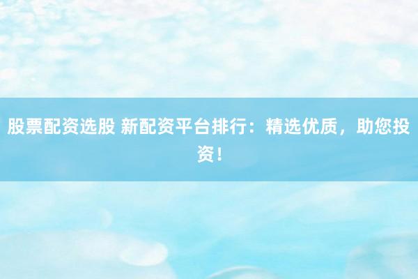 股票配资选股 新配资平台排行:精选优质,助您投资!