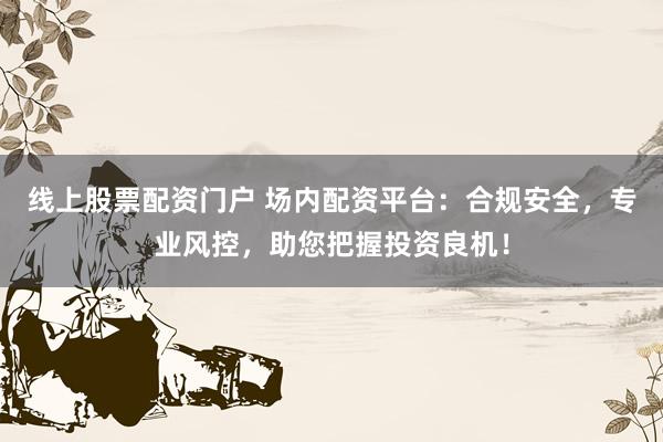 线上股票配资门户 场内配资平台：合规安全，专业风控，助您把握投资良机！