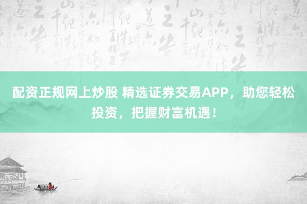 配资正规网上炒股 精选证券交易APP，助您轻松投资，把握财富机遇！
