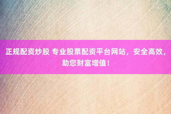 正规配资炒股 专业股票配资平台网站，安全高效，助您财富增值！