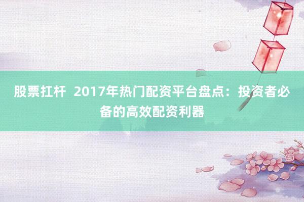 股票扛杆  2017年热门配资平台盘点：投资者必备的高效配资利器