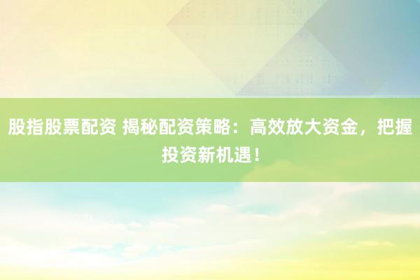 股指股票配资 揭秘配资策略：高效放大资金，把握投资新机遇！