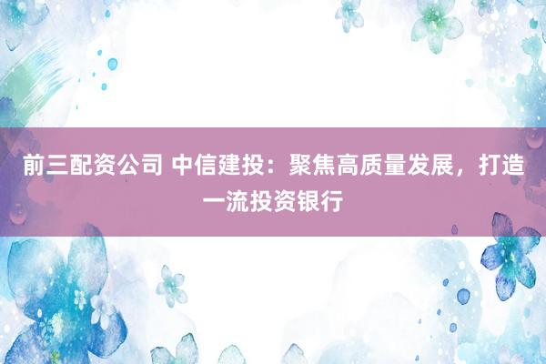 前三配资公司 中信建投：聚焦高质量发展，打造一流投资银行