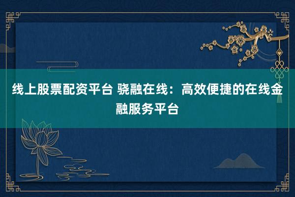 线上股票配资平台 骁融在线：高效便捷的在线金融服务平台