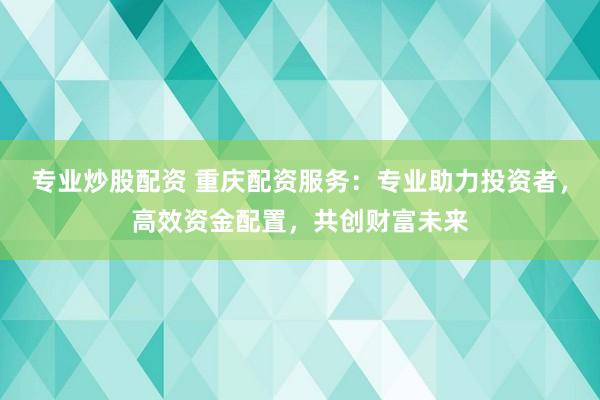 专业炒股配资 重庆配资服务：专业助力投资者，高效资金配置，共创财富未来