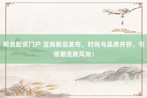 期货配资门户 宝尚新品发布,时尚与品质并存,引领潮流新风尚!
