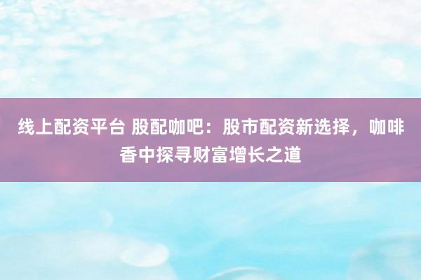 线上配资平台 股配咖吧：股市配资新选择，咖啡香中探寻财富增长之道