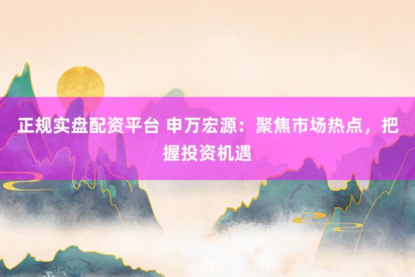 正规实盘配资平台 申万宏源：聚焦市场热点，把握投资机遇