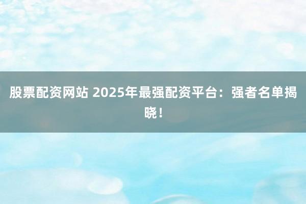 股票配资网站 2025年最强配资平台：强者名单揭晓！