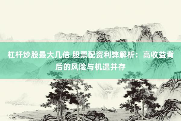 杠杆炒股最大几倍 股票配资利弊解析：高收益背后的风险与机遇并存