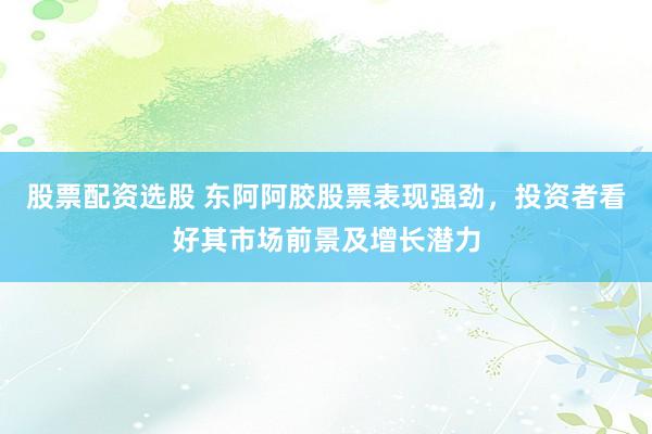 股票配资选股 东阿阿胶股票表现强劲，投资者看好其市场前景及增长潜力