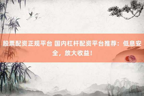 股票配资正规平台 国内杠杆配资平台推荐：低息安全，放大收益！