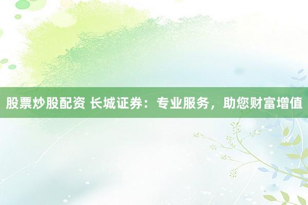 股票炒股配资 长城证券：专业服务，助您财富增值