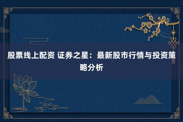 股票线上配资 证券之星：最新股市行情与投资策略分析
