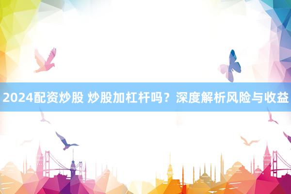 2024配资炒股 炒股加杠杆吗？深度解析风险与收益