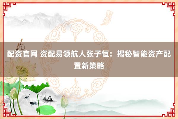 配资官网 资配易领航人张子恒：揭秘智能资产配置新策略