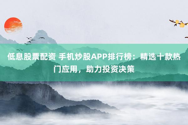 低息股票配资 手机炒股APP排行榜：精选十款热门应用，助力投资决策