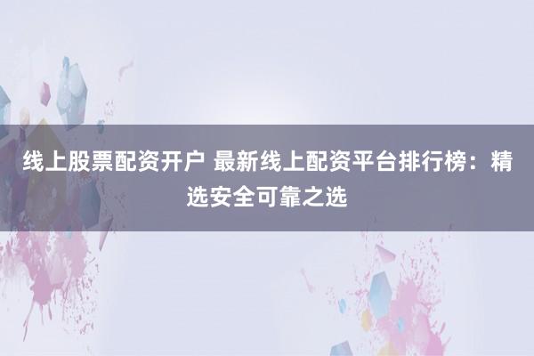 线上股票配资开户 最新线上配资平台排行榜：精选安全可靠之选