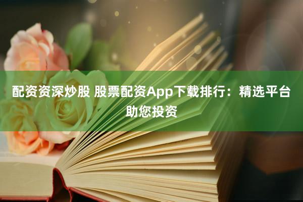 配资资深炒股 股票配资App下载排行：精选平台助您投资