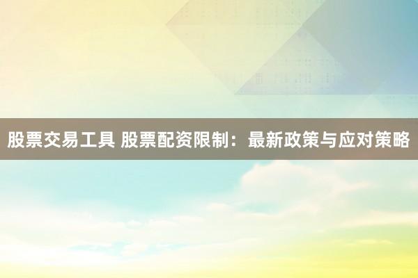 股票交易工具 股票配资限制：最新政策与应对策略