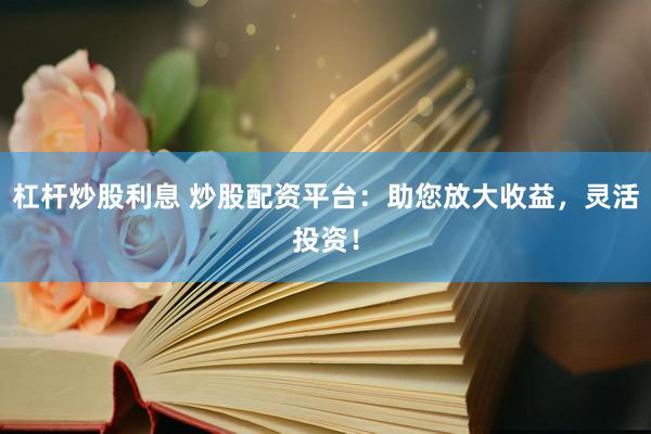 杠杆炒股利息 炒股配资平台：助您放大收益，灵活投资！