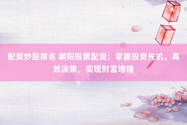 配资炒股排名 朝阳股票配资：掌握投资先机，高效决策，实现财富增值