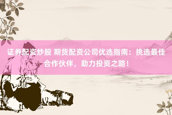 证券配资炒股 期货配资公司优选指南：挑选最佳合作伙伴，助力投资之路！
