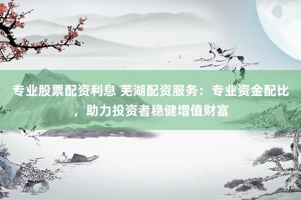 专业股票配资利息 芜湖配资服务：专业资金配比，助力投资者稳健增值财富