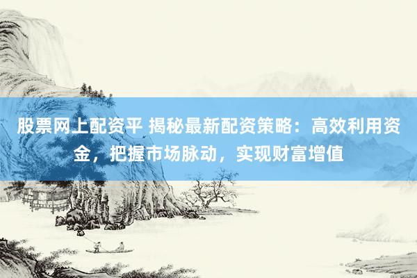股票网上配资平 揭秘最新配资策略：高效利用资金，把握市场脉动，实现财富增值