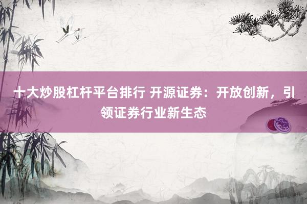 十大炒股杠杆平台排行 开源证券：开放创新，引领证券行业新生态