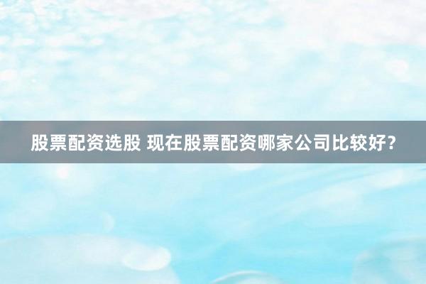 股票配资选股 现在股票配资哪家公司比较好?
