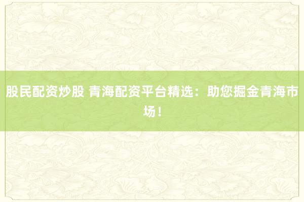 股民配资炒股 青海配资平台精选:助您掘金青海市场!
