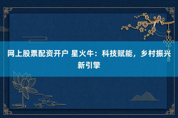 网上股票配资开户 星火牛：科技赋能，乡村振兴新引擎