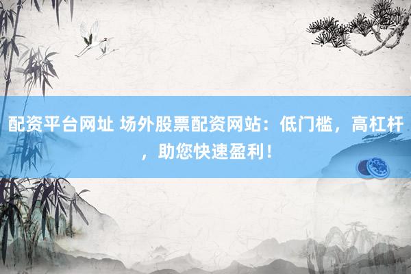 配资平台网址 场外股票配资网站:低门槛,高杠杆,助您快速盈利!