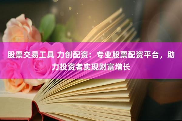 股票交易工具 力创配资：专业股票配资平台，助力投资者实现财富增长