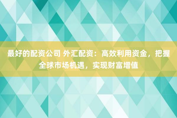 最好的配资公司 外汇配资:高效利用资金,把握全球市场机遇,实现财富增值